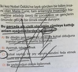 İki kez Nobel Ödülü'ne layık görülen bir bilim insa-
ni olan Marie Curie, tam anlamıyla insanlığın hiz-
metine adadığı ömrü ile çocukların ve gençlerin
önünde gerçek bir örnek olarak duruyor.
Bu parçada altı çizili sözcüğün cümleye kattığı
anlam aşağıdakilerden hangisidir? p
A) Bir dileğin gerceklesmesi amacıyla kutsal olduğuna
inanılan bir guce myette bulunmak
B) Ayırmak, tahsis etmek
C) Kutsal saydığı bir şey uğruna kendini feda etmek
üzere soz vermek
Konferen
D) Bir şeyle yoğun olarak ilgilenmek