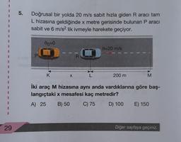 I
29
5.
Doğrusal bir yolda 20 m/s sabit hızla giden R aracı tam
L hizasına geldiğinde x metre gerisinde bulunan P aracı
sabit ve 6 m/s2 lik ivmeyle harekete geçiyor.
00=0
0=20 m/s
D---
R
K
X
L
200 m
M
İki araç M hizasına aynı anda vardıklarına göre baş-
langıçtaki x mesafesi kaç metredir?
A) 25 B) 50
C) 75
D) 100
E) 150
Diğer sayfaya geçiniz.
P