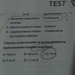 1.
TEST
Örnek
Ayırma yöntemi
I. Mürekkebin bileşenlerine
Kromotografi
ayrılması
II. Meyve aromalarının eldesi
Özütleme
Kristallendirme
III. Organik sıvılarla su ortamın-
dan metallerin çekilmesi
Yukarıda verilen örnekler ve ayırma yöntemi eş-
leştirmelerinden hangileri doğrudur?
A) Yalnız I
B) Yalnız II
C) I ve II
D) II ve III
E) I, II ve III
4. C