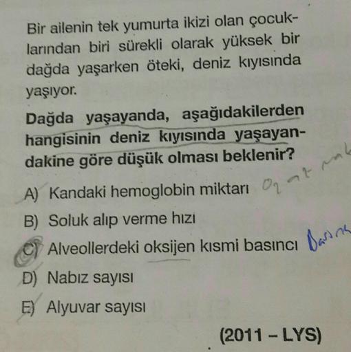 Bir ailenin tek yumurta ikizi olan çocuk-
larından biri sürekli olarak yüksek bir
dağda yaşarken öteki, deniz kıyısında
yaşıyor.
Dağda yaşayanda, aşağıdakilerden
hangisinin deniz kıyısında yaşayan-
dakine göre düşük olması beklenir?
A) Kandaki hemoglobin m