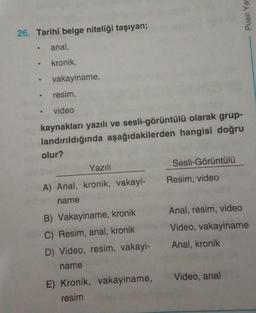 26. Tarihî belge niteliği taşıyan;
• anal,
•
kronik,
vakayiname,
●
resim,
.
video
kaynakları yazılı ve sesli-görüntülü olarak grup-
landırıldığında aşağıdakilerden hangisi doğru
olur?
Yazılı
Sesli-Görüntülü
A) Anal, kronik, vakayi-
name
B) Vakayiname, kron