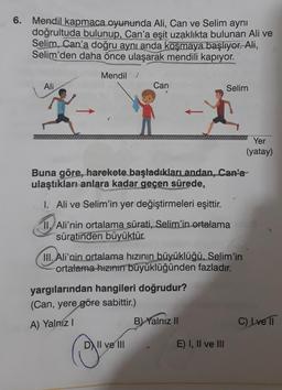 6. Mendil kapmaca oyununda Ali, Can ve Selim aynı
doğrultuda bulunup, Can'a eşit uzaklıkta bulunan Ali ve
Selim, Can'a doğru aynı anda koşmaya başlıyor. Ali,
Selim'den daha önce ulaşarak mendili kapıyor.
Mendil
Ali
Can
Selim
x 8-1
Buna göre, harekete başladıkları andan, Can'a
ulaştıkları anlara kadar geçen sürede,
I. Ali ve Selim'in yer değiştirmeleri eşittir.
II. Ali'nin ortalama sürati, Selim'in ortalama
süratinden büyüktür.
III. Ali'nin ortalama hızının büyüklüğü, Selim'in
ortalama hızının büyüklüğünden fazladır.
yargılarından hangileri doğrudur?
(Can, yere göre sabittir.)
A) Yalnız I
B) Yalnız II
DII ve III
E) I, II ve III
Yer
(yatay)
C) Lve ||