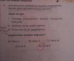 52
Have
Oluşumu
2n kromozomlu canlılarda bir karakterin oluşmasından
sorumlu genin alternatif formlarına alel denir.
Aleller ile ilgili,
1. Homolog kromozomların karşılıklı lokuslarında
bulunurlar.
II. Dominant ya da resesif olabilirler.
III. Cross over ile yer değiştirebilirler.
yargılarından hangileri doğrudur?
A) Yalnız I
B) Yalnız II
C) Yalnız III
D) II ve III
E) I, II ve III