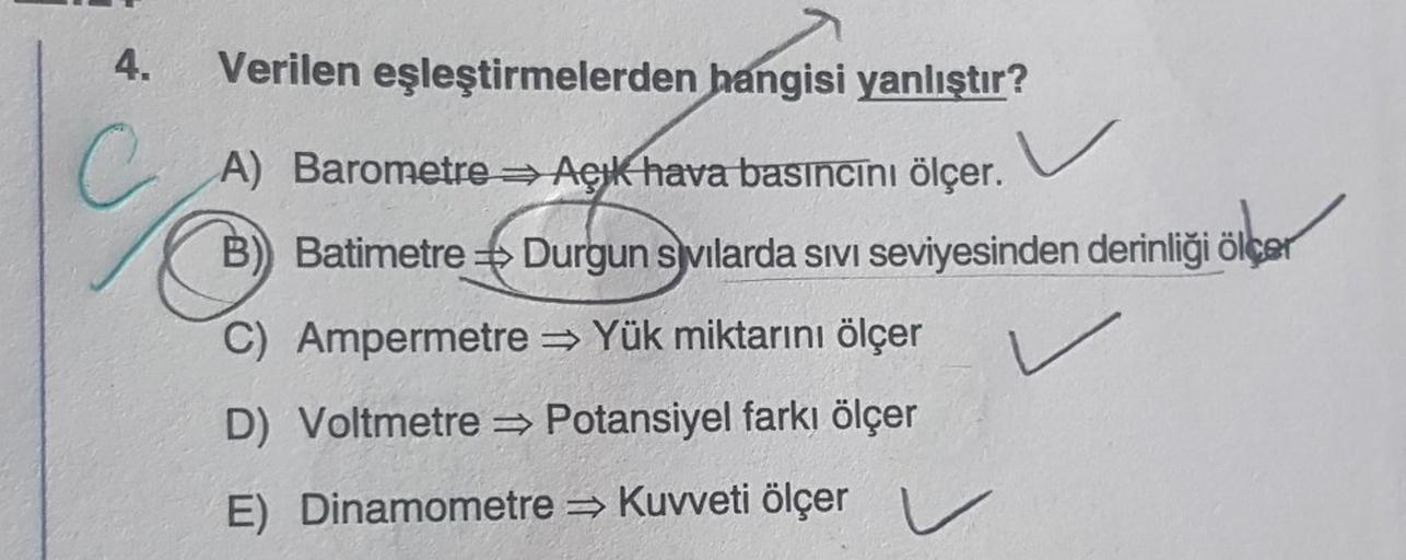 4. Verilen eşleştirmelerden hangisi yanlıştır?
C
A) Barometre Açık hava basıncını ölçer.
B) Batimetre Durgun svilarda SIVI seviyesinden derinliği ölçer
C) Ampermetre Yük miktarını ölçer
D) Voltmetre⇒ Potansiyel farkı ölçer
E)
Dinamometre⇒ Kuvveti ölçer