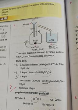 Çalışmak bizi şu üç şeyden kurtarır: Can sıkıntısı, kötü alışkanlıklar,
yoksulluk
(Voltaire)
4509
Kezzap
CEMİ
eriyot IIA
Mg
eriyot, VA
sijen ile
iğin for-
de pH <
akımını
ulu çö-
13.
KH
2. kap
1 kap
(H₂O(s)
CaCO3(k)
tirea taşı
Yukarıdaki düzenekte bulunan K vanası açılarak
CaCO3 katısı üzerine kezzap dökülüyor.
Buna göre,
2. kaptaki çözeltinin pH değeri 25°C' de 7'den
büyük olur.
2. kapta oluşan çözelti H₂CO3'tür.
III 1. kapta
2HNO3(suda) +CaCO3(k)→Ca(NO3)2(suda)+H₂O(s)+
CO₂(g)
tepkimesi oluşur.
yargılarından hangileri yanlıştır?
A) Yalnız
B) I ve II
C) I ve t
D) It ve III
baz
E) Yalnız II
5.
Yu
ler
ģi
B
de
A
6.