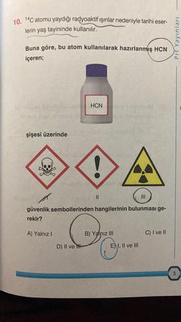 10. 14C atomu yaydığı radyoaktif ışınlar nedeniyle tarihi eser-
lerin yaş tayininde kullanılır.
Buna göre, bu atom kullanılarak hazırlanmış HCN
içeren;
HCN
2
şişesi üzerinde
||
güvenlik sembollerinden hangilerinin bulunması ge-
rekir?
A) Yalnız I
B) Yalnız III
C) I ve II
D) II ve
E) I, II ve III
Prf Yayınları
5