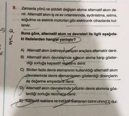 9.
Zamanla yönü ve şiddeti değişen akıma alternatif akım de-
nir. Alternatif akım iş ve ev ortamlarında, aydınlatma, ısıtma,
soğutma ve elektrik motorları gibi elektronik cihazlarda kul-
lanılır.
Buna göre, alternatif akım ve devreleri ile ilgili aşağıda-
ki ifadelerden hangisi yanlıştır?
A) Alternatif akım üretmeye yarayan araçlara alternatör denir.
B) Alternatif akım devrelerinde sığacın akıma karşı göster-
diği zorluğa kapasitif reaktans denir.
C) Birden fazla devre elemanının kullanıldığı alternatif akım
devrelerinde devre elemanlarının gösterdiği dirençlerin
eş değerine empedans denir.
D) Alternatif akım devrelerinde bobinin devre akımına gös-
terdiği zorluğa rezonans denir.
E) Kapasitif reaktans ve indüktif reaktansın birimi ohm (22) dur.
5.a
51