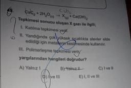 kaki₂ + 2H₂O()
Cat₂
X(g) + Ca(OH)2
Tepkimesi sonucu oluşan X gazı ile ilgili:
1. Katılma tepkimesi ver
II. Yandığında çok yüksek sıcaklıkta alevler elde
edildiği için metaler kesilmesinde kullanılır.
Ill. Polimerleşme tepkimesi verir
veriry
yargılarından hangileri doğrudur?
C) I ve Il
A) Yalnız I
B)-Yalnız I
E) I, II ve Ill