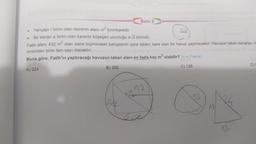 Soru 2
Yarıçapı r birim olan dairenin alanı ² birimkaredir.
●
Bir kenari a birim olan karenin köşegen uzunluğu a√2 birimdir.
.
Fatih alanı 432 m² olan daire biçimindeki bahçesinin içine tabanı kare olan bir havuz yaptıracaktır. Havuzun taban kenarları m
cinsinden birer tam sayı olacaktır.
Buna göre, Fatih'in yaptıracağı havuzun taban alanı en fazla kaç m² olabilir? (= 3 alınız.)
A) 324
B) 256
C) 128
D) E
1272
62
12
12
12