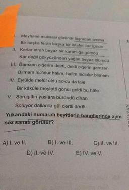 1.
Meyhane mukassi görünür taşradan amma
Bir başka ferah başka bir letafet var içinde
II. Karlar etrafı beyaz bir karanlığa gömdü
Kar değil gökyüzünden yağan beyaz ölümdü
III. Gamzen ciğerim deldi, deldi ciğerin gamzen
Bilmem nic'olur halim, halim nic'olur bilmem
IV. Eylülde melûl oldu soldu da lale
Bir kâküle meyletti gönül geldi bu hâle
V. Sen gittin yaslara büründü cihan
Soluyor dallarda gül dertli dertli
Yukarıdaki numaralı beyitlerin hangilerinde aynı
söz sanatı görülür?
A) I. ve II.
B) I. ve III.
C) II. ve III.
D) II. ve IV.
E) IV. ve V.
NV20