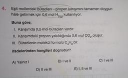 4. Eşit mollerdeki bütadien-propen karışımını tamamen doygun
hale getirmek için 0,6 mol H,
¹2(g) kullanılıyor.
Buna göre;
I. Karışımda 0,2 mol bütadien vardır.
II. Karışımdaki propen yakıldığında 0,6 mol CO₂ oluşur.
III. Bütadienin molekül formülü C4H₂'dir.
ifadelerinden hangileri doğrudur?
A) Yalnız I
B) I ve II
C) I ve III
D) II ve III
E) I, II ve III