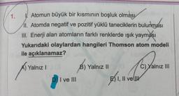 1.
Atomun büyük bir kısmının boşluk olması
11. Atomda negatif ve pozitif yüklü taneciklerin bulunması
III. Enerji alan atomların farklı renklerde ışık yayması
Yukarıdaki olaylardan hangileri Thomson atom modeli
ile açıklanamaz?
Yalnız I
(8)
B) Yalnız II
C) Yalnız III
DI ve III
1, 11 ve