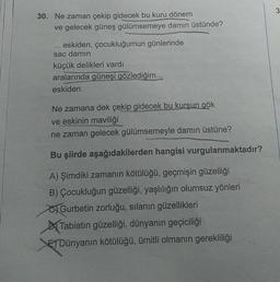 30. Ne zaman çekip gidecek bu kuru dönem
ve gelecek güneş gülümsemeye damın üstünde?
***
eskiden, çocukluğumun günlerinde
sac damın
küçük delikleri vardı
aralarında güneşi gözlediğim...
eskiden.
Ne zamana dek çekip gidecek bu kurşun gök
ve eskinin maviliği
ne zaman gelecek gülümsemeyle damın üstüne?
Bu şiirde aşağıdakilerden hangisi vurgulanmaktadır?
A) Şimdiki zamanın kötülüğü, geçmişin güzelliği
B) Çocukluğun güzelliği, yaşlılığın olumsuz yönleri
Gurbetin zorluğu, sılanın güzellikleri
Tabiatın güzelliği, dünyanın geçiciliği
EDünyanın kötülüğü, ümitli olmanın gerekliliği
3