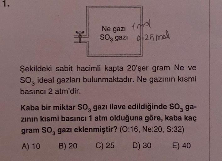 1.
Ne gazi
SO3 gazı 25 mal
Şekildeki sabit hacimli kapta 20'şer gram Ne ve
SO ideal gazları bulunmaktadır. Ne gazının kısmi
basıncı 2 atm'dir.
Kaba bir miktar SO, gazı ilave edildiğinde SO, ga-
zının kısmi basıncı 1 atm olduğuna göre, kaba kaç
gram SO3 gaz