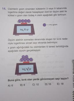 14. Cisimlerin gram cinsinden kütlelerini 3 veya 9 tabanında
logaritma değeri olarak hesaplayan özel bir ölçüm aleti ile
kütlesi x gram olan özdeş 4 cisim aşağıdaki gibi tartılıyor.
►x gram
log, 16 gr
Ölçüm aletinin sonradan ekranında oluşan bir kırık nede-
niyle logaritması alınan sayı ekranda belirmiyor.
x gram ağırlığındaki bu cisimlerden 6 tanesi tartıldığında
aşağıdaki durum gerçekleşiyor.
17
log, gr
Buna göre, kırık olan yerde görünmeyen sayı kaçtır?
A) 6
B) 8
C) 12
D) 16
E) 18
Ritim Matematik