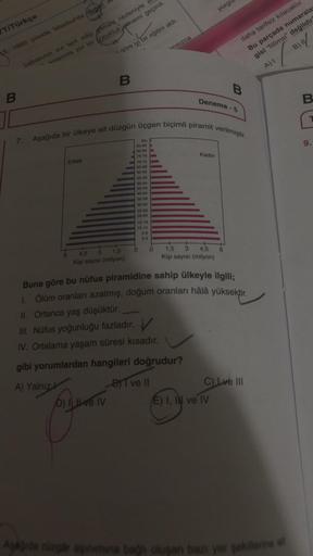 yorgu
daha tarifsiz kılacaktır.
Bu parçada numarala
B) I
gisi "fiilimsi" değildir"
A) I
B
C
9.
85-89
80-84
75-79
70-74
65-69
60-64
55-59
50-54
45-49
40-44
35-39
30-34
25-29
20-24
15-19
10-14
5-9
T/Türkçe
15. 1865 yılında İstanbul'da doğan
ttt
qöre iyi bir eğitim aldı.
ansizca
babasının evi terk edip gitmesi nedeniyle
anlamda zor bir cocukluk dönemi geçirdi.
B
B
B
Deneme -5
7. Aşağıda bir ülkeye ait düzgün üçgen biçimli piramit verilmiştir.
90+
Erkek
Kadın
4.5 3
1,5
0
0
1,5
Kişi sayısı (milyon)
4,5
Kişi sayısı (milyon)
Buna göre bu nüfus piramidine sahip ülkeyle ilgili;
1. Ölüm oranları azalmış, doğum oranları hâlâ yüksektir.
II. Ortanca yaş düşüktür.
III. Nüfus yoğunluğu fazladır.
V
IV. Ortalama yaşam süresi kısadır.
gibi yorumlardan hangileri doğrudur?
A) Yalnız k
BT ve II
C) Lve III
D) I ve IV
E) I, II ve IV
Aşağıda rüzgar aşınımına bağlı oluşan bazı yer şekillerne at