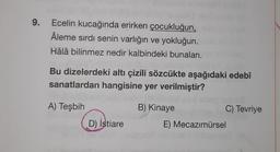 9.
Ecelin kucağında erirken çocukluğun,
Âleme sırdı senin varlığın ve yokluğun.
Hâlâ bilinmez nedir kalbindeki bunalan.
Bu dizelerdeki altı çizili sözcükte aşağıdaki edebî
sanatlardan hangisine yer verilmiştir?
A) Teşbih
B) Kinaye
C) Tevriye
D) İstiare
E) Mecazımürsel