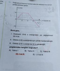 evha
yor.
101
2
11.
Doğrusal yol boyunca hareket eden bir otobüsün hız-zaman
grafiği şekildeki gibidir.
Hız (m/s)
K
8
0
→ Zaman (s)
-10
Buna göre,
1. Otobüsün (0-8) s aralığındaki yer değiştirmesi
30 m'dir.
II. Otobüs (4-8) s aralığında aynı yönde hareket etmiştir.
III. Otobüs (0-8) s aralığında 50 m yol almıştır.
yargılarından hangileri doğrudur?
A) Yalnız I
B) Yalnız II
C) Yalnız III
D) I ve III
L
10
2
E) I, II ve III
aux
desi