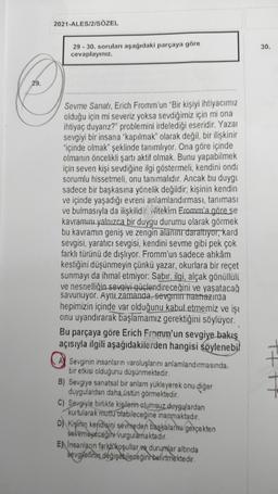 29.
2021-ALES/2/SÖZEL
29-30. soruları aşağıdaki parçaya göre
cevaplayınız.
Sevme Sanatı, Erich Fromm'un "Bir kişiyi ihtiyacımız
olduğu için mi severiz yoksa sevdiğimiz için mi ona
ihtiyaç duyanız?" problemini irdelediği eseridir. Yazar
sevgiyi bir insana "kapılmak" olarak değil, bir ilişkinir
"içinde olmak" şeklinde tanımlıyor. Ona göre içinde
olmanın öncelikli şartı aktif olmak. Bunu yapabilmek
için seven kişi sevdiğine ilgi göstermeli, kendini ond:
sorumlu hissetmeli, onu tanımalıdır. Ancak bu duygu
sadece bir başkasına yönelik değildir; kişinin kendin
ve içinde yaşadığı evreni anlamlandırması, tanıması
ve bulmasıyla da ilişkilidir. Nitekim Fromm'a göre se
kavramını yalnızca bir duygu durumu olarak görmek
bu kavramın geniş ve zengin alanını daraltıyor, kard
sevgisi, yaratıcı sevgisi, kendini sevme gibi pek çok
farklı türünü de dışlıyor. Fromm'un sadece ahkâm
kestiğini düşünmeyin çünkü yazar, okurlara bir reçet
sunmayı da ihmal etmiyor: Sabir, ilgi, alçak gönüllülü
ve nesnelliğin sevgiyi güçlendireceğini ve yaşatacağ
savunuyor. Aynı zamanda, sevginin halihazırda
hepimizin içinde var olduğunu kabul etmemiz ve iş
onu uyandırarak başlamamız gerektiğini söylüyor.
Bu parçaya göre Erich Fromm'un sevgiye bakış
açısıyla ilgili aşağıdakilerden hangisi söylenebil
Sevginin insanların varoluşlarını anlamlandırmasında.
bir etkisi olduğunu düşünmektedir.
B) Sevgiye sanatsal bir anlam yükleyerek onu diğer
duygulardan daha üstün görmektedir.
C) Sevgiyle birlikte kişilerin olumsuz duygulardan
kurtularak mutlu olabileceğine inanmaktadır.
D) Kişinin kendisini sevmeden başkalarını gerçekten
sevemeyeceğini vurgulamaktadır.
EN Insanların farki koşullar ve durumlar altında
sevgilerinin değişebileceğini belirtmektedir.
30.
+