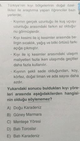 5. Türkiye'nin kıyı bölgelerinin doğal özel-
likleri ile araştırma yapan öğrenciler bazı
yerlerde;
Kıyının gerçek uzunluğu ile kuş uçuşu
uzunluğu arasındaki farkın az olduğu-
nu görmüşlerdir.
Kıyı kesimi ile iç kesimler arasında be-
lirgin sıcaklık, yağış