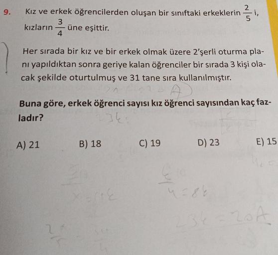 9.
Kız ve erkek öğrencilerden oluşan bir sınıftaki erkeklerin
3
kızların üne eşittir.
4
Her sırada bir kız ve bir erkek olmak üzere 2'şerli oturma pla-
nı yapıldıktan sonra geriye kalan öğrenciler bir sırada 3 kişi ola-
cak şekilde oturtulmuş ve 31 tane sı