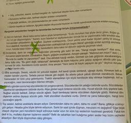 E) Yazar, kişiliğini gizlememiştir.
8.
• Göç, yoksulluk, esaret, sınıfsal kavgalar vb. toplumsal olayları konu alan romanlardır.
• Konusunu tarihten alan, tarihsel olayları anlatan romanlardır.
• Psikolojik tahlillere, ruh çözümlemelerine yer veren romanlardır.
• Günlük hayatta az rastlanan, ilgi çekici olayları okuyucuda heyecan ve merak uyandıracak biçimde anlatan romanlardır.
Aşağıdaki parçalardan hangisi bu tanımlardan herhangi biriyle örtüşmemektedir?
A) Samim hatırladı. Meral daha sonra izahını şöyle tamamlamıştı: "Evde otururken hep şöyle deniz gören, Boğazı gö
ren bir yer düşünmüştüm." Samim, kızın Istanbul'un sayfiyelerinden birinde bir ev yaptırmakta hâlâ tereddüt eden
babasından şikâyetlerini de hatırladı. Şüphesi uzaklaşıyordu. Onun yerine onun kadar ölçüleri yanlış bir emniyet
hissi alabilirdi. Kendisini bu hata kutuplarından uzaklaştırmak için bugün Meral'i gördüğü andan ayrıldığı ana kadar
onun, hatırda kalan bütün sözlerini, hareketlerini daha sakin bir dikkatin ışığında geçirmek istedi.
B) Birdenbire, derin bir mağaranın bağrından çıkıvermiş gibi kalın bir ses, "Hangi rüzgâr kesiliyor?" diye sordu.
Amcamın sesini tanıdım. Donakaldım. Başım, göğsüm sırsıklamdı. Amcam yanaştı: "Mahmut sen misin?" dedi. (...)
"Burada bu saatte ne yapıyorsun?" dedi. Ona elimdeki kayığı verdim. Görmek için batı göğünün alacakaranlığına
karşı tuttu onu. "Bu gemi değil, salapurya!" demesiyle de bizim kalyonu yere çarpıp ayağının altında çatır çutur
ezmesi bir oldu. Kemiklerim kırıldı sandım. Ama amcam "Yarın sana bir kayık yapayım da gör." deyince dünyalar
yeniden benim oldu.
C) Idris susmuştu. Sessiz, sıkıntılı bir yolculuk başladı. Arif kendi içinde sinirlendi, uğraştı durdu. Kimseye belli et-
meden kendini yiyordu. Tarlada pancar bitecek gibi değildi. Bu atlarla çabuk çabuk dönmek olanaksızdı. Babası
hastaneden bir türlü çıkıp gelemiyordu. Traktör alamadıkları için köylü kendisiyle alay etmeye başlamıştı. Arif ne
yapacağını, nasıl davranacağını bilemez olmuştu.
D) Dirmit o günden sonra hep sözcüklerden bir yorgana sarındı. Sözcüklerden bir yatağın üstünde uyudu. Sözcüklerden
yapılma bir sandalyenin üstünde oturdu. Atiye günleri sayılı binlerce sözcük oldu. Huvat sözcük dolu şişelere baktı.
Nuğber sözcük bekledi. Zekiye sözcük ağladı. Seyit bembeyaz takma sözcükten dişleriyle güldü. Mahmut dilini
dişlerinin ardına dayayıp sözcük çaldı. Halit sözcükleri duvarlara vurdu. Dirmit ne yana bakacağını, hangi birini
yazacağını şaşırdı.
E) Top sesleri, belirsiz aralıklarla devam ediyor. Deminkinden daha mı yakın, daha mı uzak? Bana, gittikçe uzaklaşır
gibi geliyor. Hesaba göre böyle tahmin ediyorum. Sanki bir saat içinde düşman, mevzisini mi değiştirdi? Eğer böyle
olsaydı düşman yeni mevzilerini tespit edinceye kadar uzun bir süre top seslerinin kesilmesi gerekirdi. Fakat kim
dedi ki bu, mutlaka düşman toplarının sesidir? Belki de sabahtan beri kulağıma gelen sesler hep bizim cepheden
aksediyor. Ben böyle düşünürken dalıp gitmişim.