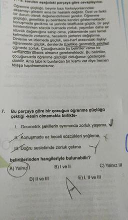 7.
soruları aşağıdaki parçaya göre cevaplayınız.
Öğrenme güçlüğü, beynin bazı fonksiyonlarındaki
aksamayı gösterir ama bir hastalık değildir. Özel ve farklı
bir durum olarak değerlendirilmesi gerekir. Öğrenme
güçlüğü, genellikle şu belirtilerle kendini göstermektedir.
konuşmada gecikme ve yerinde telaffuzda güçlük, bir şeyi
isimlendirirken sözcük bulmada zorluk, yaşından daha az
sözcük dağarcığına sahip olma, yüklemlerde yani temel
kelimelerde zorlanma, hecelerin yerlerini değiştirme.
Dinleme ve izlemede güçlük, ses-harf arasındaki ilişkiyi
öğrenmede güçlük, derslerde özellikle geometrik şekilleri
çizmede zorluk. Çocuğunuzda bu belirtiler varsa bir
uzmandan destek almanız gerekmektedir. Bu belirtiler,
çocuğunuzda öğrenme güçlüğü olduğunun göstergesi
olabilir. Ama tabii ki bunlardan bir kısmı var diye hemen
telaşa kapılmamalısınız.
Bu parçaya göre bir çocuğun öğrenme güçlüğü
çektiği -kesin olmamakla birlikte-
1. Geometrik şekillerin ayrımında zorluk yaşama,
H.Konuşmada az heceli sözcükleri yeğleme,
J. Doğru sesletimde zorluk çekme
belirtilerinden hangileriyle bulunabilir?
A) Yalnız)
B) I ve Il
D) II ve III
C) Yalnız III
E) I, II ve III