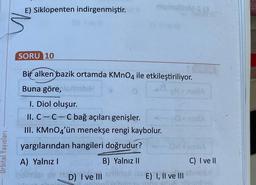 Urbital Yayınları
E) Siklopenten indirgenmiştir.
niqoqlbM-S (3
SORU 10
Bir alken bazik ortamda KMnO4 ile etkileştiriliyor.
Buna göre, lerionbiH
I. Diol oluşur.
II. C-C-C bağ açıları genişler.
sO+ nella
III. KMnO4'ün menekşe rengi kaybolur.
yargılarından hangileri doğrudur?
A) Yalnız I
B) Yalnız II
isimizi av
D) I ve III mided iss
melidebi
E) I, II ve III
S KUNDER
C) I ve II
chnellY
3 hitsilin