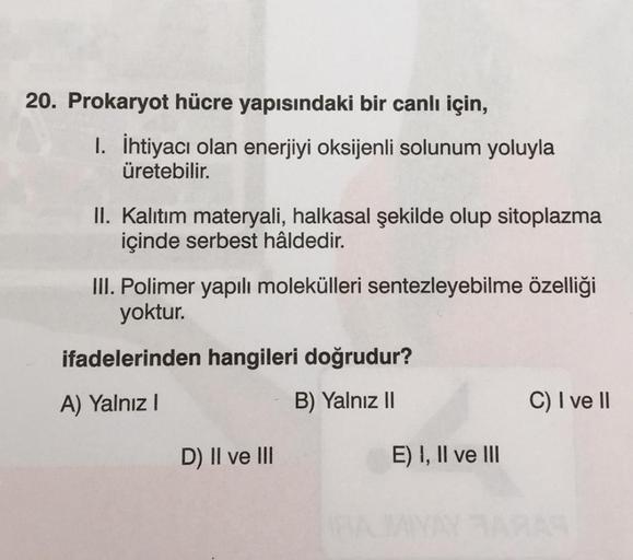 20. Prokaryot hücre yapısındaki bir canlı için,
1. İhtiyacı olan enerjiyi oksijenli solunum yoluyla
üretebilir.
II. Kalıtım materyali, halkasal şekilde olup sitoplazma
içinde serbest hâldedir.
III. Polimer yapılı molekülleri sentezleyebilme özelliği
yoktur