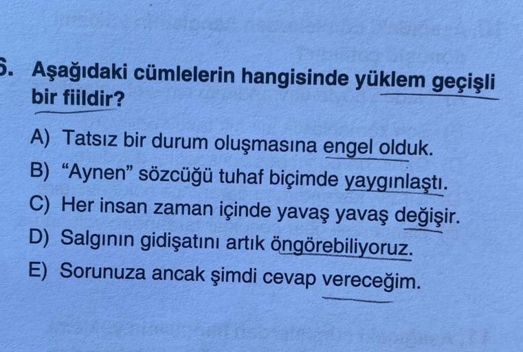 5. Aşağıdaki cümlelerin hangisinde yüklem geçişli
bir fiildir?
A) Tatsız bir durum oluşmasına engel olduk.
B) "Aynen" sözcüğü tuhaf biçimde yaygınlaştı.
C) Her insan zaman içinde yavaş yavaş değişir.
D) Salgının gidişatını artık öngörebiliyoruz.
E) Sorunuz