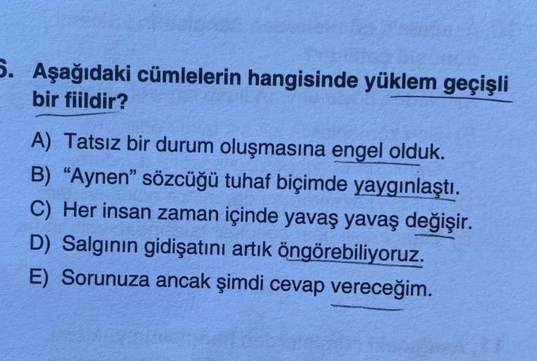 5. Aşağıdaki cümlelerin hangisinde yüklem geçişli
bir fiildir?
A) Tatsız bir durum oluşmasına engel olduk.
B) "Aynen" sözcüğü tuhaf biçimde yaygınlaştı.
C) Her insan zaman içinde yavaş yavaş değişir.
D) Salgının gidişatını artık öngörebiliyoruz.
E) Sorunuz