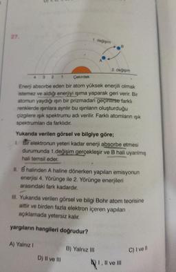 27.
B
2. değişim
3 2 1
Çekirdek
Enerji absorbe eden bir atom yüksek enerjili olmak
istemez ve aldığı enerjiyi ışıma yaparak geri verir. Bir
atomun yaydığı ışın bir prizmadan geçirilirse farklı
renklerde ışınlara ayrılır bu ışınların oluşturduğu
çizgilere ışık spektrumu adı verilir. Farklı atomların ışık
spektrumları da farklıdır.
Yukarıda verilen görsel ve bilgiye göre;
1. Bir elektronun yeteri kadar enerji absorbe etmesi
durumunda 1.değişim gerçekleşir ve B hali uyarılmış
hali temsil eder.
II. B halinden A haline dönerken yapılan emisyonun
enerjisi 4. Yörünge ile 2. Yörünge enerjileri
arasındaki fark kadardır.
III. Yukarıda verilen görsel ve bilgi Bohr atom teorisine
aittir ve birden fazla elektron içeren yapıları
açıklamada yetersiz kalır.
yargıların hangileri doğrudur?
A) Yalnız I
B) Yalnız III
C) I ve Il
D) II ve III
1. değişim
I, II ve III