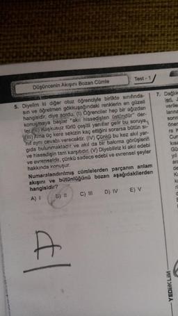 Düşüncenin Akışını Bozan Cümle
Test - 1
5. Diyelim ki diğer otuz öğrenciyle birlikte sınıfında-
sin ve öğretmen gökkuşağındaki renklerin en güzeli
hangisidir, diye sordu. (1) Öğrenciler hep bir ağızdan
konuşmaya başlar "akii hissedişten üstündür" der-
ler. (1) Kuşkusuz türlü çeşitli yanıtlar gelir bu soruya
(III) Ama üç kere sekizin kaç ettiğini sorarsa bütün si-
hif aynı cevabı verecektir. (IV) Çünkü bu kez akıl yar-
gıda bulunmaktadır ve akıl da bir bakıma görüşlerin
ve hissedişin tam karşıtıdır. (V) Diyebiliriz ki akıl edebi
ve evrenseldir, çünkü sadece edebi ve evrensel şeyler
hakkında konuşur.
Numaralandırılmış cümlelerden parçanın anlam
akışını ve bütünlüğünü bozan aşağıdakilerden
hangisidir?
A) I B) 11
C) III D) IV E) V
d
7. Dağlık
leri, J
verile
larına
sonra
öner
ra k
Cum
kısa
GO
yıl
ara
de
Ka
ka
ri
YEDIKLIM