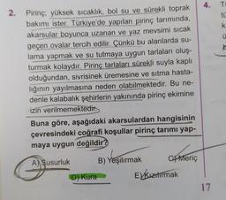 2.
Pirinç; yüksek sıcaklık, bol su ve sürekli toprak
bakımı ister. Türkiye'de yapılan pirinç tarımında,
akarsular boyunca uzanan ve yaz mevsimi sıcak
geçen ovalar tercih edilir. Çünkü bu alanlarda su-
lama yapmak ve su tutmaya uygun tarlaları oluş-
turmak