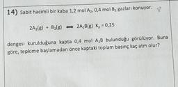 14) Sabit hacimli bir kaba 1,2 mol A₂, 0,4 mol B₂ gazları konuyor.
2A₂(g) + B₂(g) 2A₂B(g) K₂ = 0,25
dengesi kurulduğuna kapta 0,4 mol A₂B bulunduğu görülüyor. Buna
göre, tepkime başlamadan önce kaptaki toplam basınç kaç atm olur?