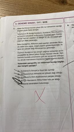 3. DENEME SINAVI / TYT / SOS
7.
Ailesi ile Dünya turuna çıkan Elif, tur rehberinin verdiği
bilgileri şöyle ifade etmiştir;
Turumuzun ilk durağı Kızıldeniz. Kızıldeniz, Hint Okyanu-
su'nun bir parçasıdır ve Avrupa'yı Asya'dan ayırır. Kızılde-
niz'de mercan