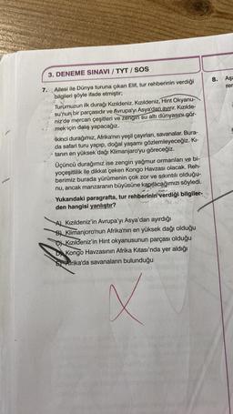 3. DENEME SINAVI / TYT / SOS
7.
Ailesi ile Dünya turuna çıkan Elif, tur rehberinin verdiği
bilgileri şöyle ifade etmiştir;
Turumuzun ilk durağı Kızıldeniz. Kızıldeniz, Hint Okyanu-
su'nun bir parçasıdır ve Avrupa'yı Asya'dan ayırır. Kızılde-
niz'de mercan çeşitleri ve zengin su altı dünyasını gör-
mek için dalış yapacağız.
İkinci durağımız, Afrika'nın yeşil çayırları, savanalar. Bura-
da safari turu yapıp, doğal yaşamı gözlemleyeceğiz. Kı-
tanın en yüksek dağı Klimanjaro'yu göreceğiz.
Üçüncü durağımız ise zengin yağmur ormanları ve bi-
yoçeşitlilik ile dikkat çeken Kongo Havzası olacak. Reh-
berimiz burada yürümenin çok zor ve sıkıntılı olduğu-
nu, ancak manzaranın büyüsüne kapılacağımızı söyledi.
Yukarıdaki paragrafta, tur rehberinin verdiği bilgiler-
den hangisi yanlıştır?
A) Kızıldeniz'in Avrupa'yı Asya'dan ayırdığı
B) Klimanjoro'nun Afrika'nın en yüksek dağı olduğu
Kızıldeniz'in Hint okyanusunun parçası olduğu
Kongo Havzasının Afrika Kıtası'nda yer aldığı
Afrika'da savanaların bulunduğu
X
8.
Aşa
rer