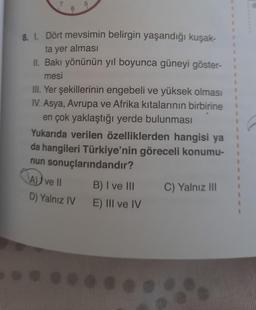 8. 1. Dört mevsimin belirgin yaşandığı kuşak-
ta yer alması
II. Bakı yönünün yıl boyunca güneyi göster-
mesi
III. Yer şekillerinin engebeli ve yüksek olması
IV. Asya, Avrupa ve Afrika kıtalarının birbirine
en çok yaklaştığı yerde bulunması
Yukarıda verilen özelliklerden hangisi ya
da hangileri Türkiye'nin göreceli konumu-
nun sonuçlarındandır?
A) ve II
B) I ve III
C) Yalnız III
D) Yalnız IV
E) III ve IV