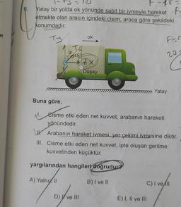 e
6. Yatay bir yolda ok yönünde sabit bir ivmeyle hareket F-
etmekte olan aracın içindeki cisim, araca göre şekildeki
konumdadır.
ok
Ty
For
mx
Düşey
Yatay
Buna göre,
N. Cisme etki eden net kuvvet, arabanın hareketi
yönündedir.
Arabanın hareket ivmesi, yer çekimi ivmesine diktir.
III. Cisme etki eden net kuvvet, ipte oluşan gerilme
kuvvetinden küçüktür.
yargılarından hangileri doğrudur?
A) Yalnız II
B) I ve II
C) I vell
D) ve III
45%
E) I, II ve III
20=