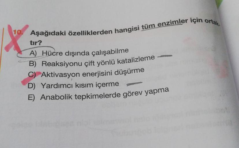 10. Aşağıdaki özelliklerden hangisi tüm enzimler için ortak.
tır?
A) Hücre dışında çalışabilme
B) Reaksiyonu çift yönlü katalizleme -
C) Aktivasyon enerjisini düşürme
D) Yardımcı kısım içerme
E) Anabolik tepkimelerde görev yapma