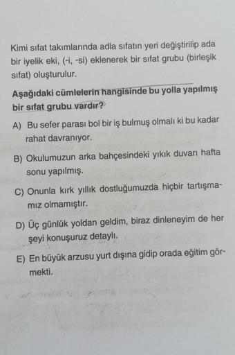 Kimi sifat takımlarında adla sıfatın yeri değiştirilip ada
bir iyelik eki, (-i, -si) eklenerek bir sifat grubu (birleşik
sifat) oluşturulur.
Aşağıdaki cümlelerin hangisinde bu yolla yapılmış
bir sifat grubu vardır?
A) Bu sefer parası bol bir iş bulmuş olma