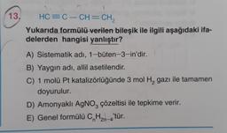 13. HC=C–CH=CH,
Yukarıda formülü verilen bileşik ile ilgili aşağıdaki ifa-
delerden hangisi yanlıştır?
A) Sistematik adı, 1-büten-3-in'dir.
B) Yaygın adı, allil asetilendir.
C) 1 molü Pt katalizörlüğünde 3 mol H₂ gazı ile tamamen
doyurulur.
D) Amonyaklı AgNO3 çözeltisi ile tepkime verir.
E) Genel formülü CnH₂n-4'tür.