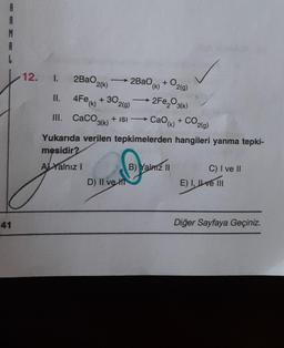 A
R
M
A
41
12. I.
2BaO
2(g)
2(k)
II.
4Fe(K) +30.
2Fe₂O3(k)
2(g)
III. CaCO3(k) + ISI → CaO
Cao(k) + CO2(g)
Yukarıda verilen tepkimelerden hangileri yanma tepki-
mesidir?
Al Yalnız I
B) Yalnız II
C) I ve II
D) II ve Hi
E) I, ve III
Diğer Sayfaya Geçiniz.
2BaOk) +
+0