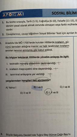 APOIEMI
SOSYAL BİLİM
1. Bu testte sırasıyla, Tarih (1-5), Coğrafya (6-10), Felsefe (11-15), D
dersini yasal olarak almak zorunda olmayan veya farklı müfreda
vardır.
2. Cevaplarınızı, cevap kâğıdının Sosyal Bilimler Testi için ayrılan kı
1.
Anadolu'da MÖ 17