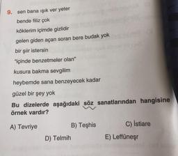 sen bana ışık ver yeter
bende filiz çok
köklerim içimde gizlidir
gelen giden açan soran bere budak yok
bir şiir istersin
"içinde benzetmeler olan"
kusura bakma sevgilim
heybemde sana benzeyecek kadar
güzel bir şey yok
Bu dizelerde aşağıdaki söz sanatlarından hangisine
örnek vardır?
A) Tevriye
B) Teşhis
C) İstiare
D) Telmih
E) Leffüneşr
9.