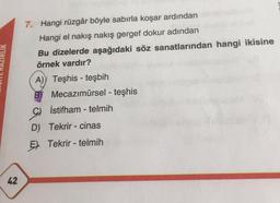 42
7. Hangi rüzgâr böyle sabırla koşar ardından
Hangi el nakış nakış gergef dokur adından
Bu dizelerde aşağıdaki söz sanatlarından hangi ikisine
örnek vardır?
A) Teşhis-teşbih
B
Mecazımürsel - teşhis
İstifham-telmih
D) Tekrir-cinas
E Tekrir-telmih