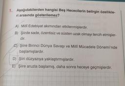 1. Aşağıdakilerden hangisi Beş Hececilerin belirgin özellikle-
ri arasında gösterilemez?
A) Millî Edebiyat akımından etkilenmişlerdir.
B) Şiirde sade, özentisiz ve süsten uzak olmayı tercih etmişler-
dir.
C) Şiire Birinci Dünya Savaşı ve Millî Mücadele Dönemi'nde
başlamışlardır.
D) Şiiri düzyazıya yaklaştırmışlardır.
E) Şiire aruzla başlamış, daha sonra heceye geçmişlerdir.