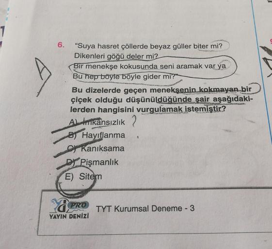 1
6.
"Suya hasret çöllerde beyaz güller biter mi?
Dikenleri göğü deler mi?
Bir menekşe kokusunda seni aramak var ya
Bu hep böyle böyle gider mi?"
ROSA
Bu dizelerde geçen menekşenin kokmayan bir
çiçek olduğu düşünüldüğünde şair aşağıdaki-
lerden hangisini v