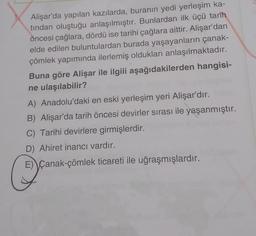 Alişar'da yapılan kazılarda, buranın yedi yerleşim ka-
tından oluştuğu anlaşılmıştır. Bunlardan ilk üçü tarih
öncesi çağlara, dördü ise tarihi çağlara aittir. Alişar'dan
elde edilen buluntulardan burada yaşayanların çanak-
çömlek yapımında ilerlemiş oldukları anlaşılmaktadır.
Buna göre Alişar ile ilgili aşağıdakilerden hangisi-
ne ulaşılabilir?
A) Anadolu'daki en eski yerleşim yeri Alişar'dır.
B) Alişar'da tarih öncesi devirler sırası ile yaşanmıştır.
C) Tarihi devirlere girmişlerdir.
D) Ahiret inancı vardır.
E) Çanak-çömlek ticareti ile uğraşmışlardır.