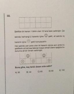 58.
Şekilde bir kenarı 1 birim olan 12 tane kare verilmiştir. Üst
satırda herhangi 2 karenin içine
şekli, alt satırda üç
karenin içine şekli konulacaktır.
Her satırda yan yana olan iki karenin içinde aynı anda bu
şekillerin olmaması istenen koşul olmak üzere aşağıda bu
duruma ait bir örnek verilmiştir.
Buna göre, kaç farklı desen elde edilir?
A) 30
B) 40
C) 60
D) 80
E) 150